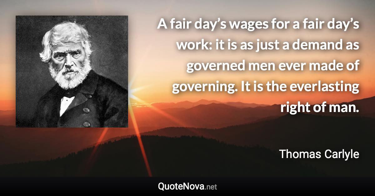 A fair day’s wages for a fair day’s work: it is as just a demand as governed men ever made of governing. It is the everlasting right of man. - Thomas Carlyle quote