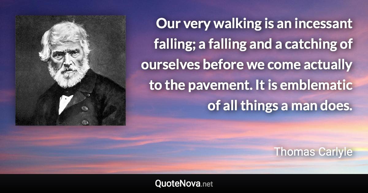 Our very walking is an incessant falling; a falling and a catching of ourselves before we come actually to the pavement. It is emblematic of all things a man does. - Thomas Carlyle quote