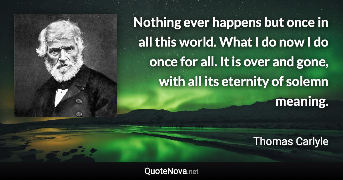 Nothing ever happens but once in all this world. What I do now I do once for all. It is over and gone, with all its eternity of solemn meaning. - Thomas Carlyle quote