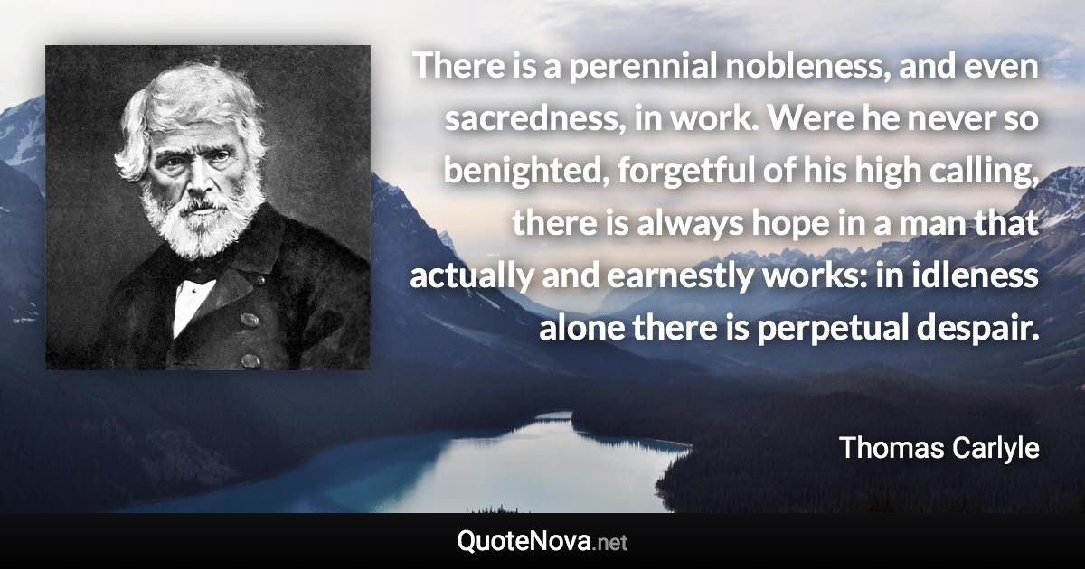 There is a perennial nobleness, and even sacredness, in work. Were he never so benighted, forgetful of his high calling, there is always hope in a man that actually and earnestly works: in idleness alone there is perpetual despair. - Thomas Carlyle quote