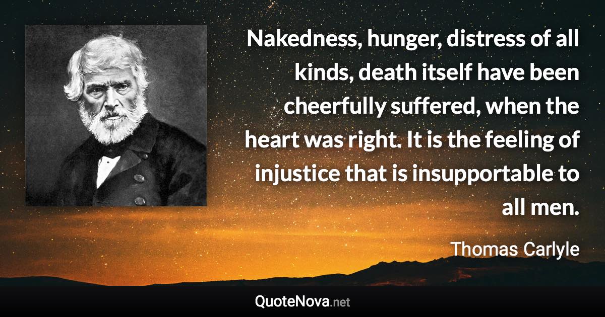 Nakedness, hunger, distress of all kinds, death itself have been cheerfully suffered, when the heart was right. It is the feeling of injustice that is insupportable to all men. - Thomas Carlyle quote