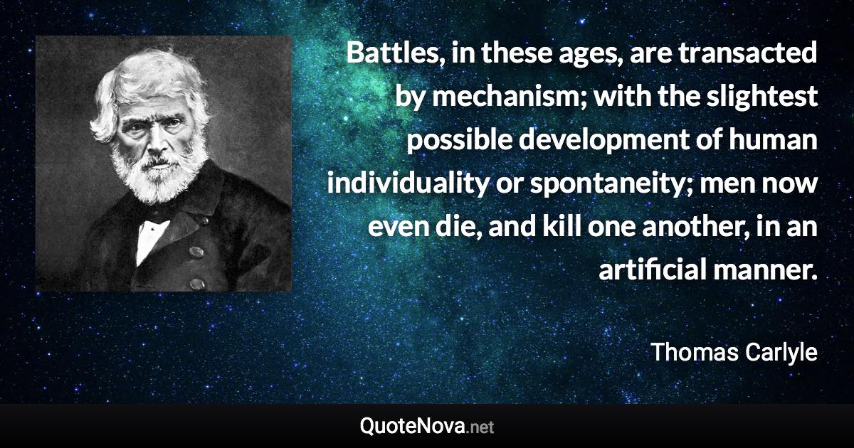 Battles, in these ages, are transacted by mechanism; with the slightest possible development of human individuality or spontaneity; men now even die, and kill one another, in an artificial manner. - Thomas Carlyle quote