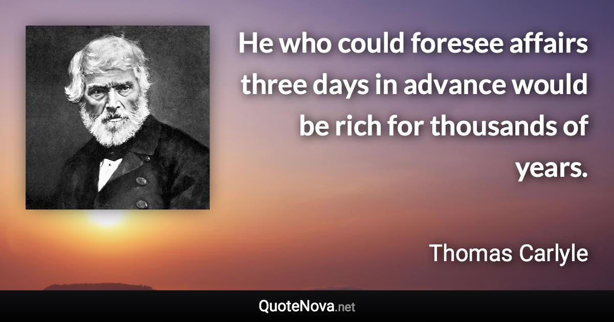 He who could foresee affairs three days in advance would be rich for thousands of years. - Thomas Carlyle quote