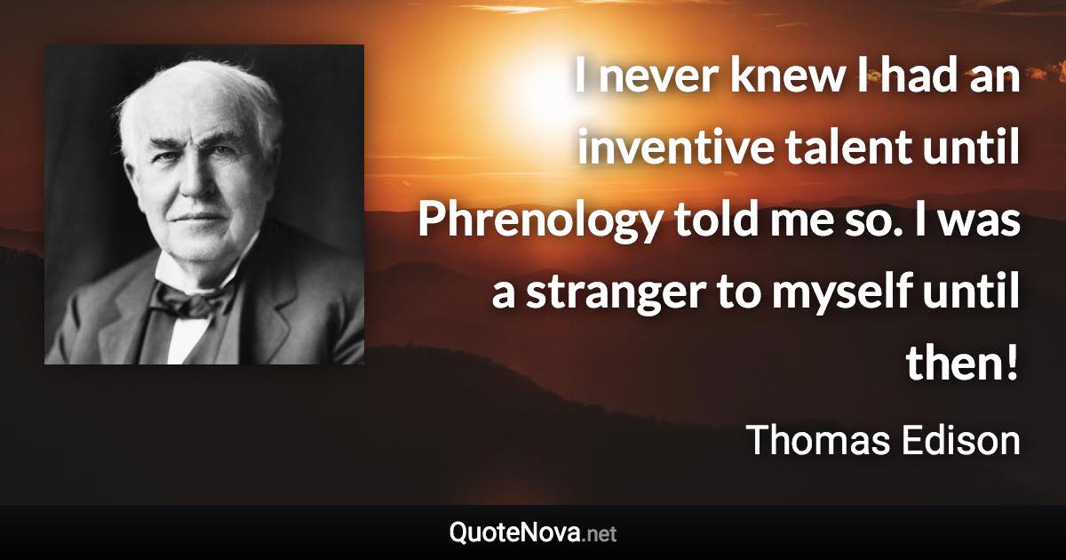 I never knew I had an inventive talent until Phrenology told me so. I was a stranger to myself until then! - Thomas Edison quote