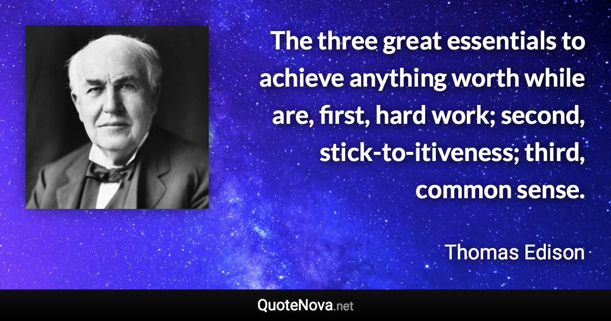 The three great essentials to achieve anything worth while are, first, hard work; second, stick-to-itiveness; third, common sense. - Thomas Edison quote