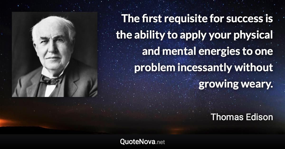 The first requisite for success is the ability to apply your physical and mental energies to one problem incessantly without growing weary. - Thomas Edison quote