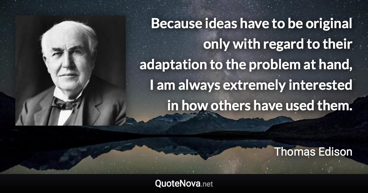 Because ideas have to be original only with regard to their adaptation to the problem at hand, I am always extremely interested in how others have used them. - Thomas Edison quote