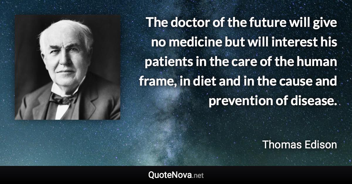 The doctor of the future will give no medicine but will interest his patients in the care of the human frame, in diet and in the cause and prevention of disease. - Thomas Edison quote