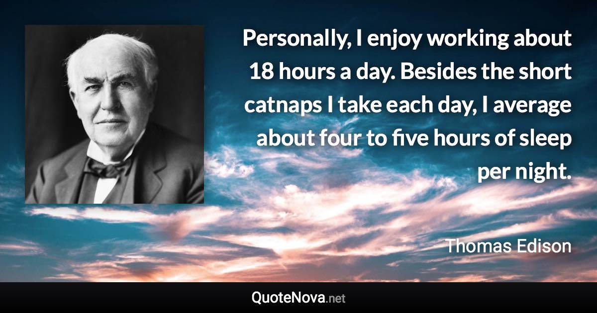Personally, I enjoy working about 18 hours a day. Besides the short catnaps I take each day, I average about four to five hours of sleep per night. - Thomas Edison quote