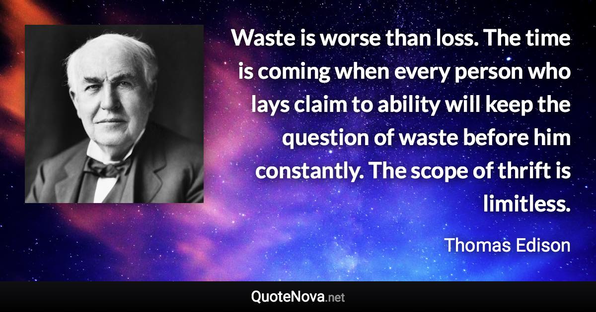 Waste is worse than loss. The time is coming when every person who lays claim to ability will keep the question of waste before him constantly. The scope of thrift is limitless. - Thomas Edison quote