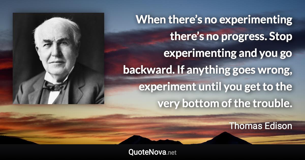 When there’s no experimenting there’s no progress. Stop experimenting and you go backward. If anything goes wrong, experiment until you get to the very bottom of the trouble. - Thomas Edison quote