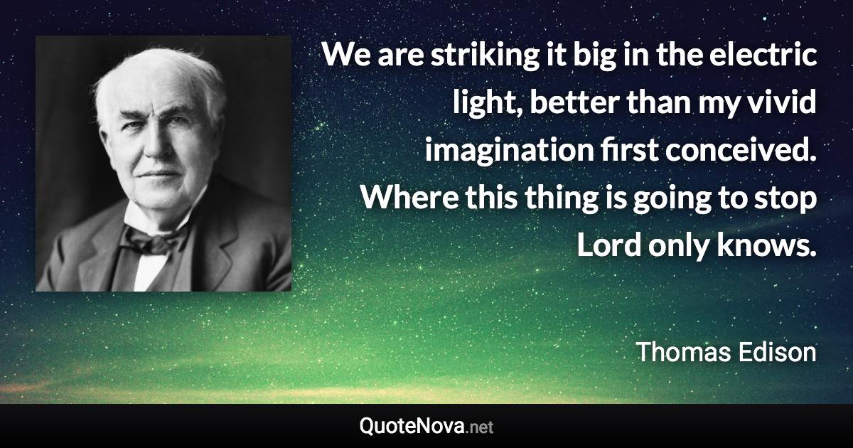 We are striking it big in the electric light, better than my vivid imagination first conceived. Where this thing is going to stop Lord only knows. - Thomas Edison quote