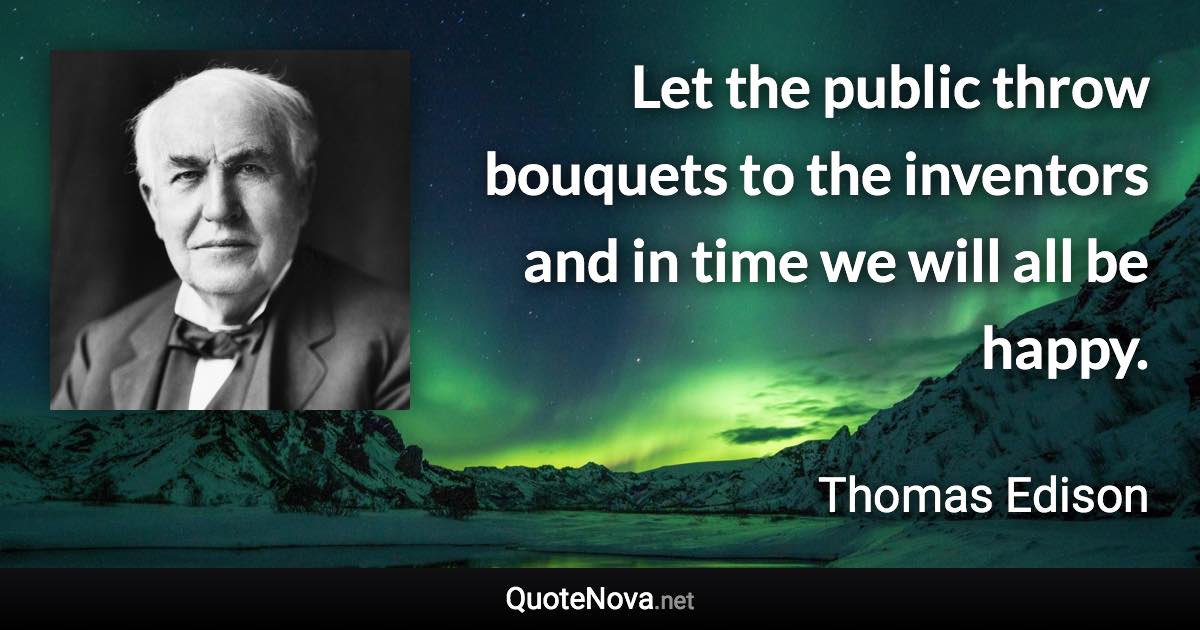 Let the public throw bouquets to the inventors and in time we will all be happy. - Thomas Edison quote