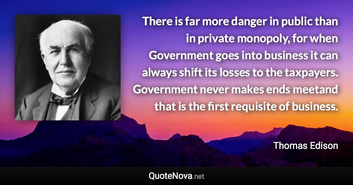 There is far more danger in public than in private monopoly, for when Government goes into business it can always shift its losses to the taxpayers. Government never makes ends meetand that is the first requisite of business. - Thomas Edison quote