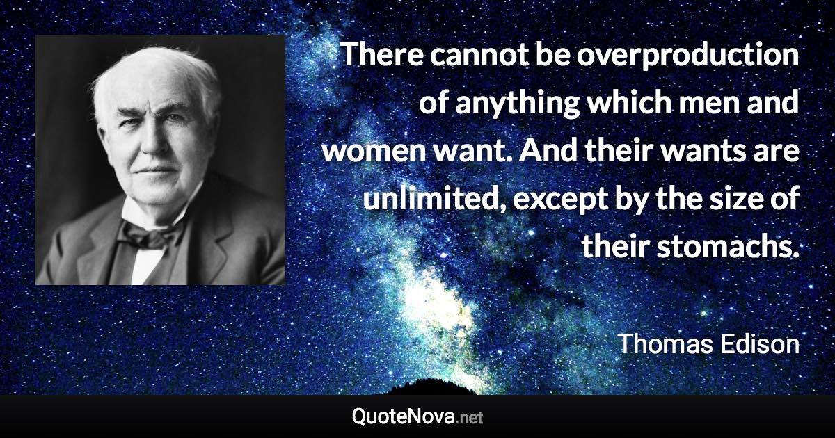 There cannot be overproduction of anything which men and women want. And their wants are unlimited, except by the size of their stomachs. - Thomas Edison quote