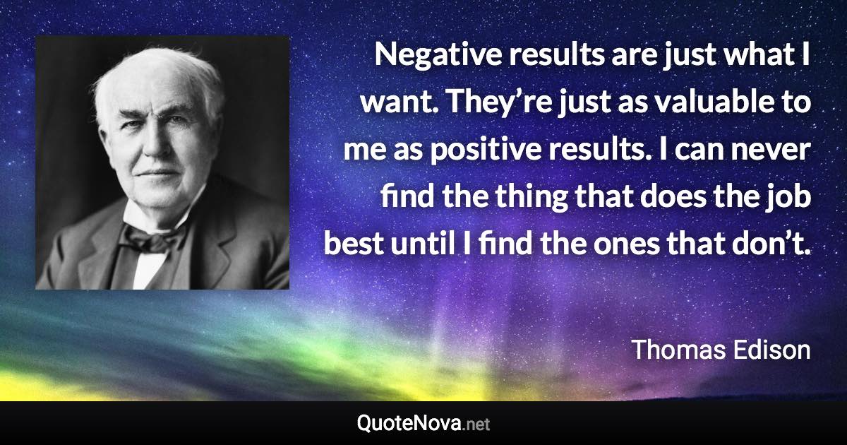 Negative results are just what I want. They’re just as valuable to me as positive results. I can never find the thing that does the job best until I find the ones that don’t. - Thomas Edison quote