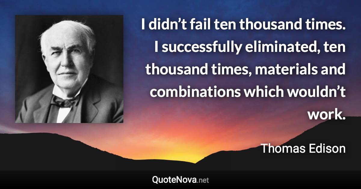 I didn’t fail ten thousand times. I successfully eliminated, ten thousand times, materials and combinations which wouldn’t work. - Thomas Edison quote