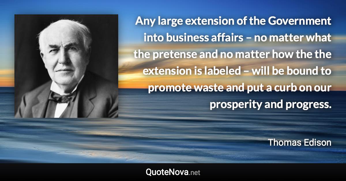 Any large extension of the Government into business affairs – no matter what the pretense and no matter how the the extension is labeled – will be bound to promote waste and put a curb on our prosperity and progress. - Thomas Edison quote