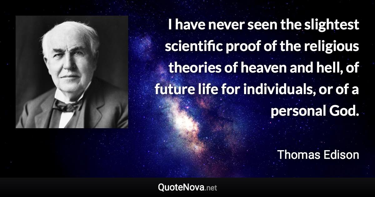 I have never seen the slightest scientific proof of the religious theories of heaven and hell, of future life for individuals, or of a personal God. - Thomas Edison quote