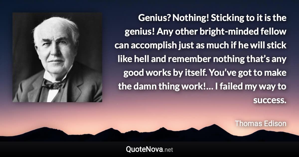 Genius? Nothing! Sticking to it is the genius! Any other bright-minded fellow can accomplish just as much if he will stick like hell and remember nothing that’s any good works by itself. You’ve got to make the damn thing work!… I failed my way to success. - Thomas Edison quote