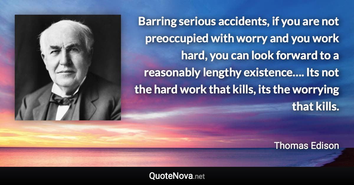 Barring serious accidents, if you are not preoccupied with worry and you work hard, you can look forward to a reasonably lengthy existence…. Its not the hard work that kills, its the worrying that kills. - Thomas Edison quote