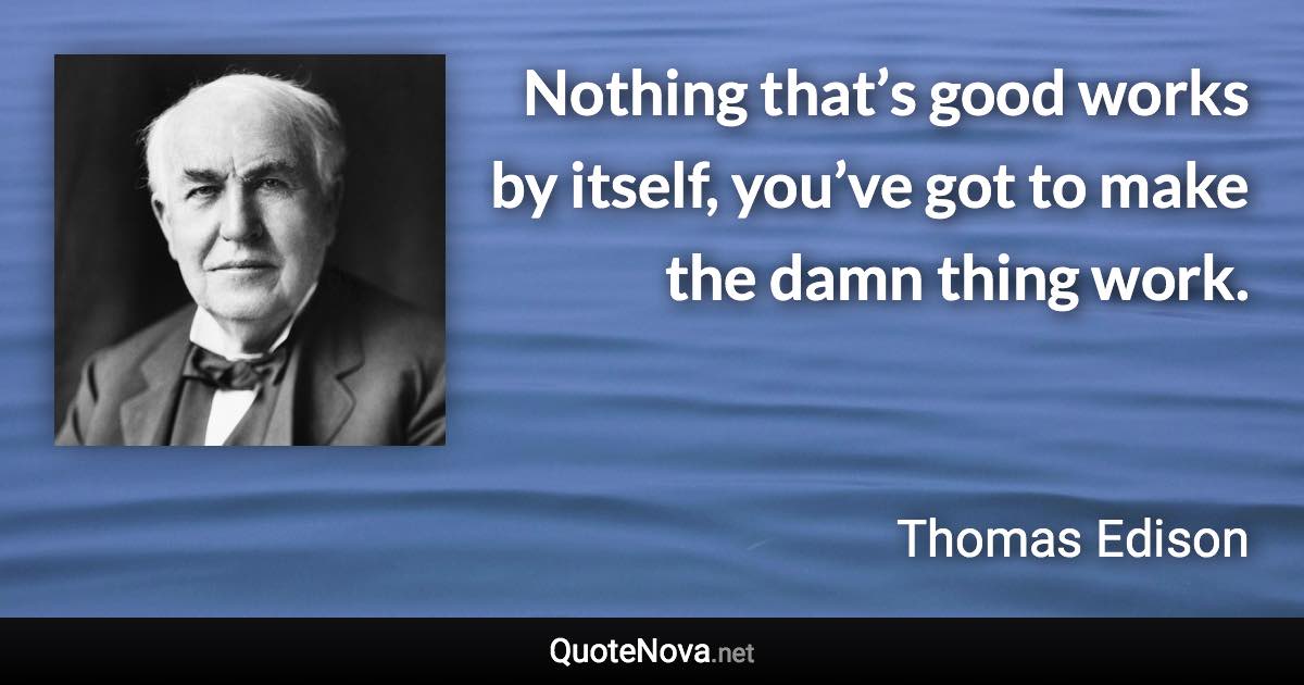 Nothing that’s good works by itself, you’ve got to make the damn thing work. - Thomas Edison quote