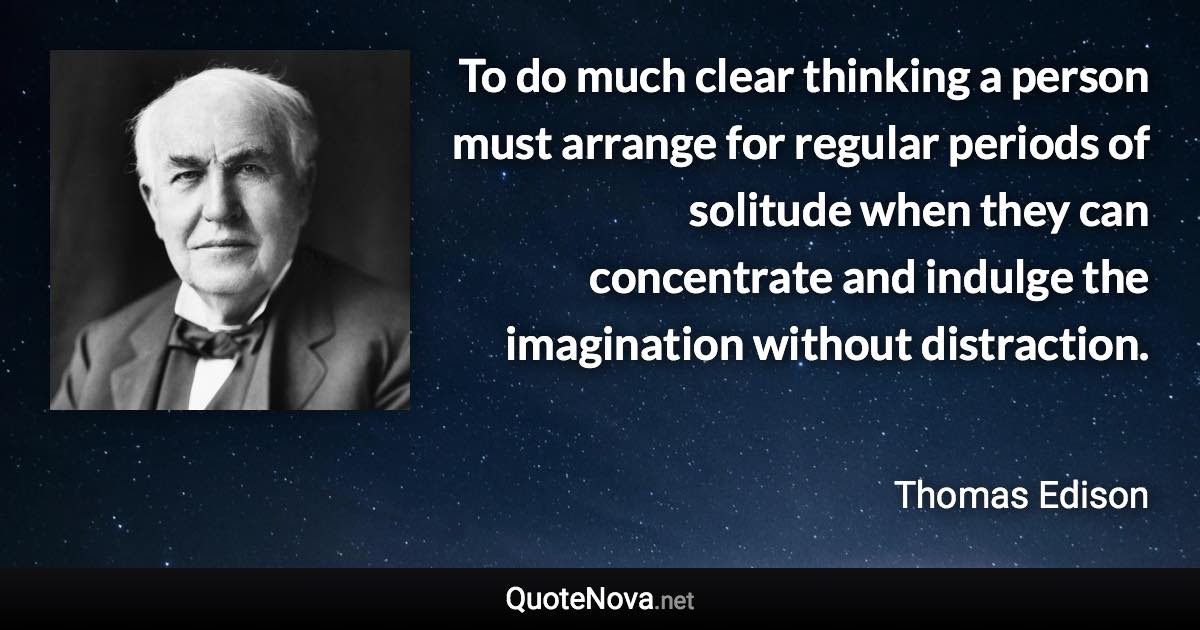 To do much clear thinking a person must arrange for regular periods of solitude when they can concentrate and indulge the imagination without distraction. - Thomas Edison quote