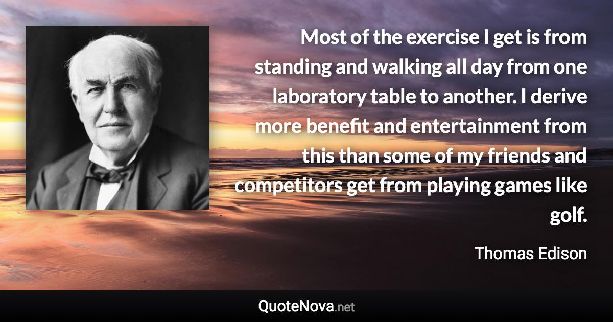 Most of the exercise I get is from standing and walking all day from one laboratory table to another. I derive more benefit and entertainment from this than some of my friends and competitors get from playing games like golf. - Thomas Edison quote