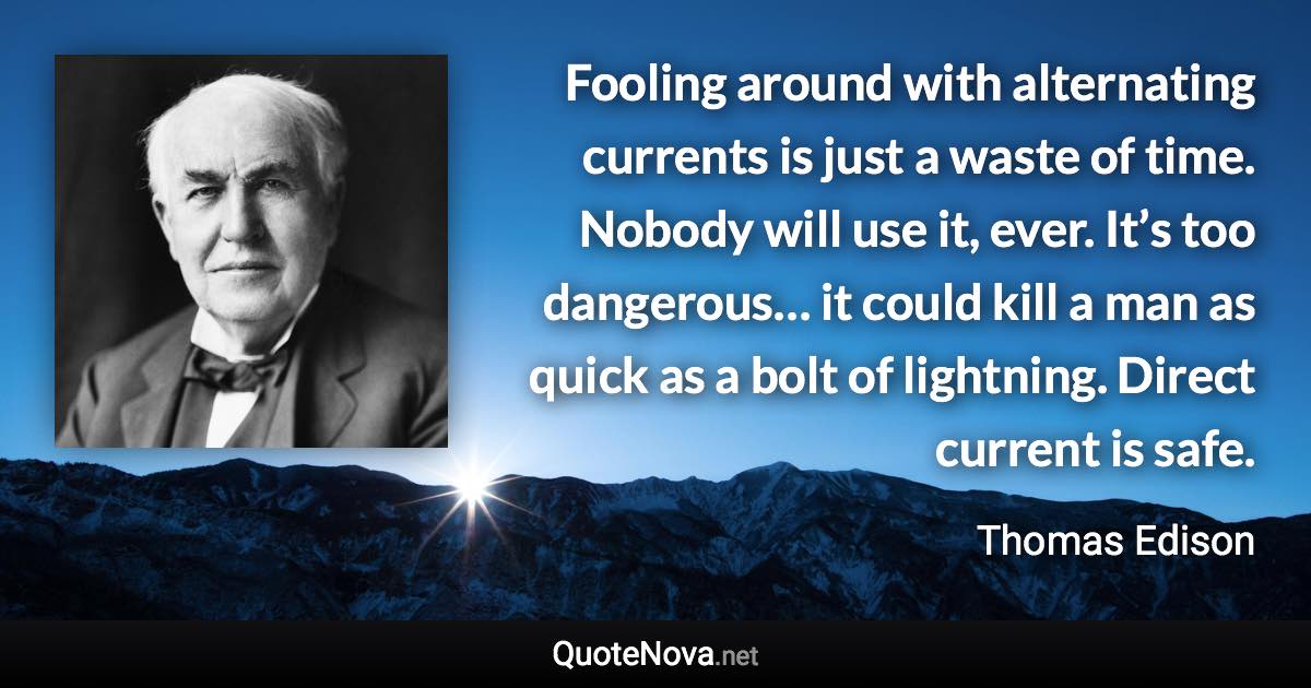 Fooling around with alternating currents is just a waste of time. Nobody will use it, ever. It’s too dangerous… it could kill a man as quick as a bolt of lightning. Direct current is safe. - Thomas Edison quote