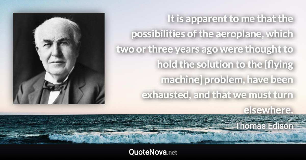 It is apparent to me that the possibilities of the aeroplane, which two or three years ago were thought to hold the solution to the [flying machine] problem, have been exhausted, and that we must turn elsewhere. - Thomas Edison quote