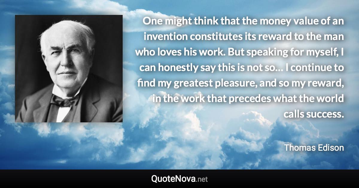 One might think that the money value of an invention constitutes its reward to the man who loves his work. But speaking for myself, I can honestly say this is not so… I continue to find my greatest pleasure, and so my reward, in the work that precedes what the world calls success. - Thomas Edison quote