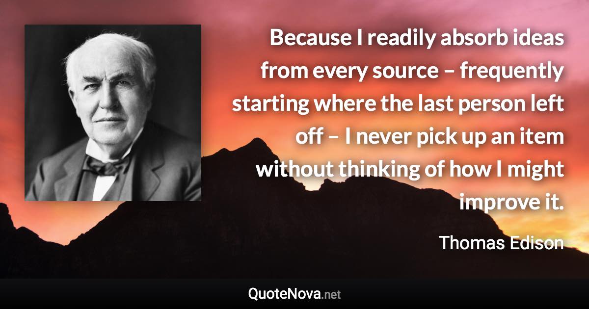 Because I readily absorb ideas from every source – frequently starting where the last person left off – I never pick up an item without thinking of how I might improve it. - Thomas Edison quote