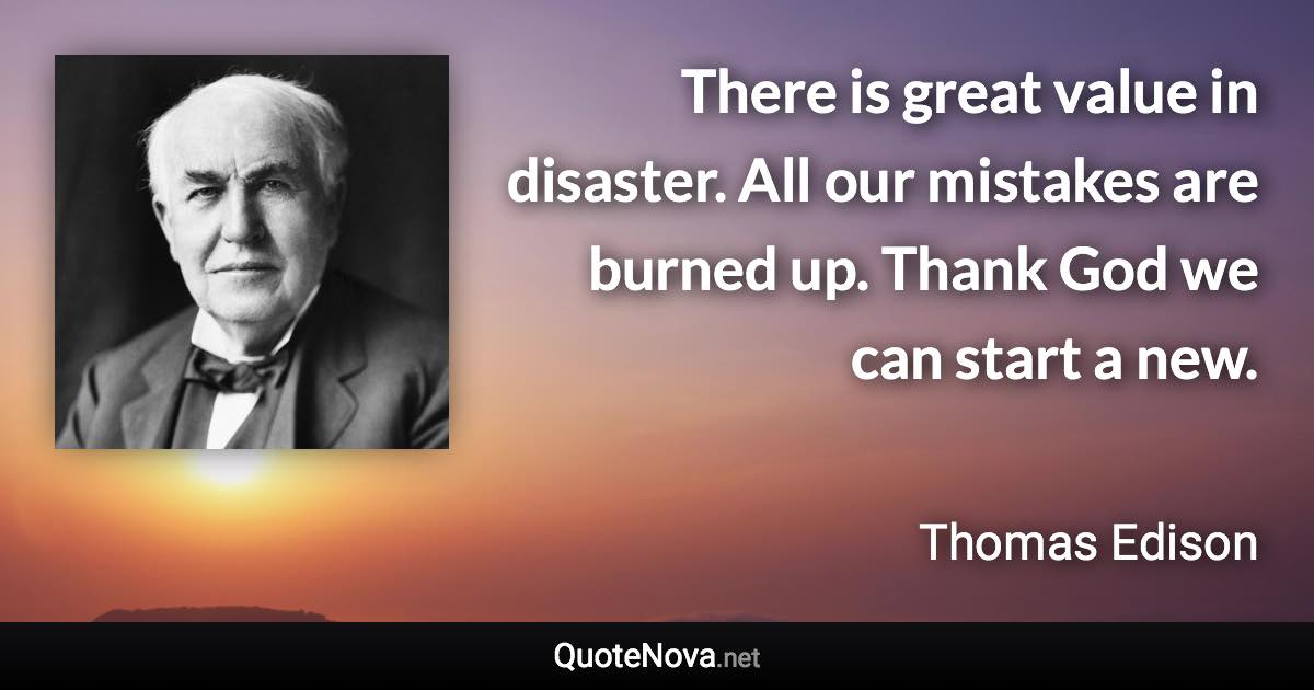 There is great value in disaster. All our mistakes are burned up. Thank God we can start a new. - Thomas Edison quote