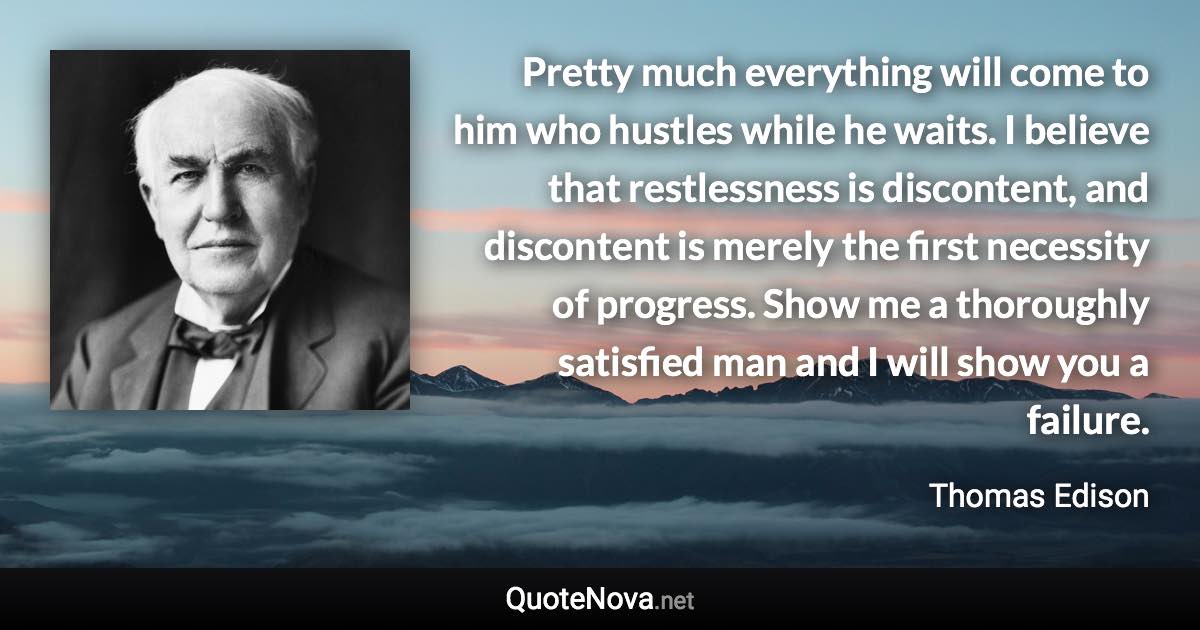 Pretty much everything will come to him who hustles while he waits. I believe that restlessness is discontent, and discontent is merely the first necessity of progress. Show me a thoroughly satisfied man and I will show you a failure. - Thomas Edison quote