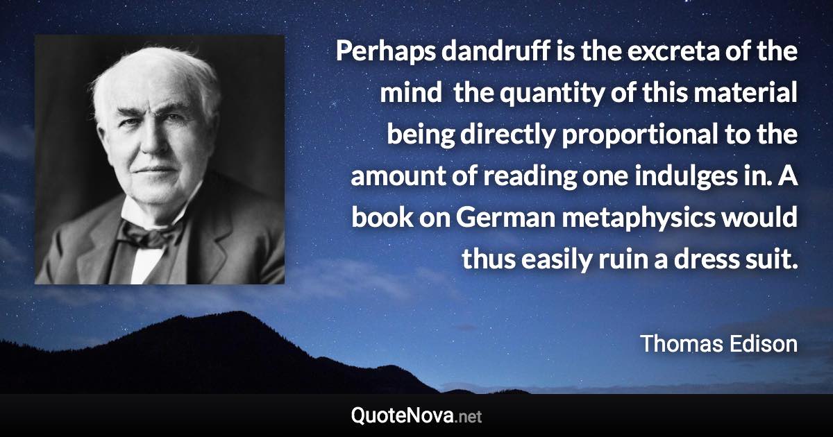 Perhaps dandruff is the excreta of the mind  the quantity of this material being directly proportional to the amount of reading one indulges in. A book on German metaphysics would thus easily ruin a dress suit. - Thomas Edison quote