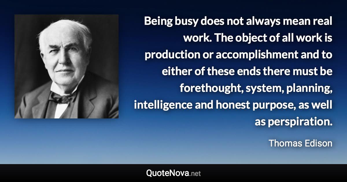 Being busy does not always mean real work. The object of all work is production or accomplishment and to either of these ends there must be forethought, system, planning, intelligence and honest purpose, as well as perspiration. - Thomas Edison quote