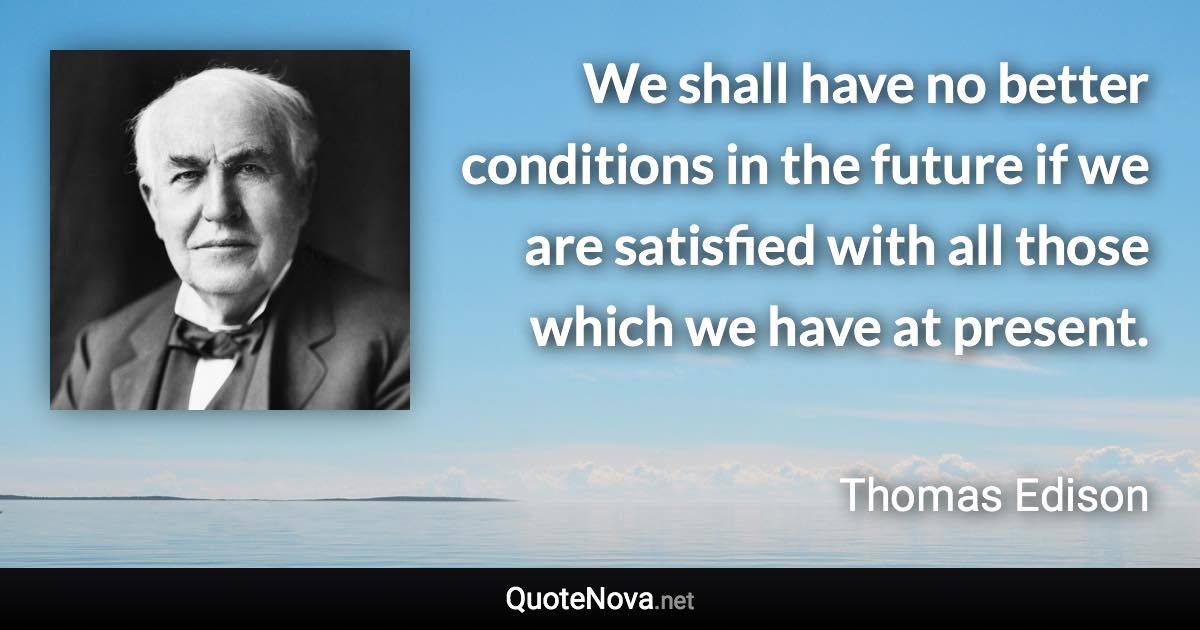 We shall have no better conditions in the future if we are satisfied with all those which we have at present. - Thomas Edison quote