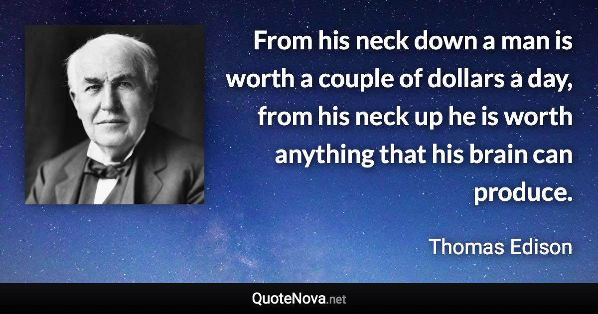 From his neck down a man is worth a couple of dollars a day, from his neck up he is worth anything that his brain can produce. - Thomas Edison quote