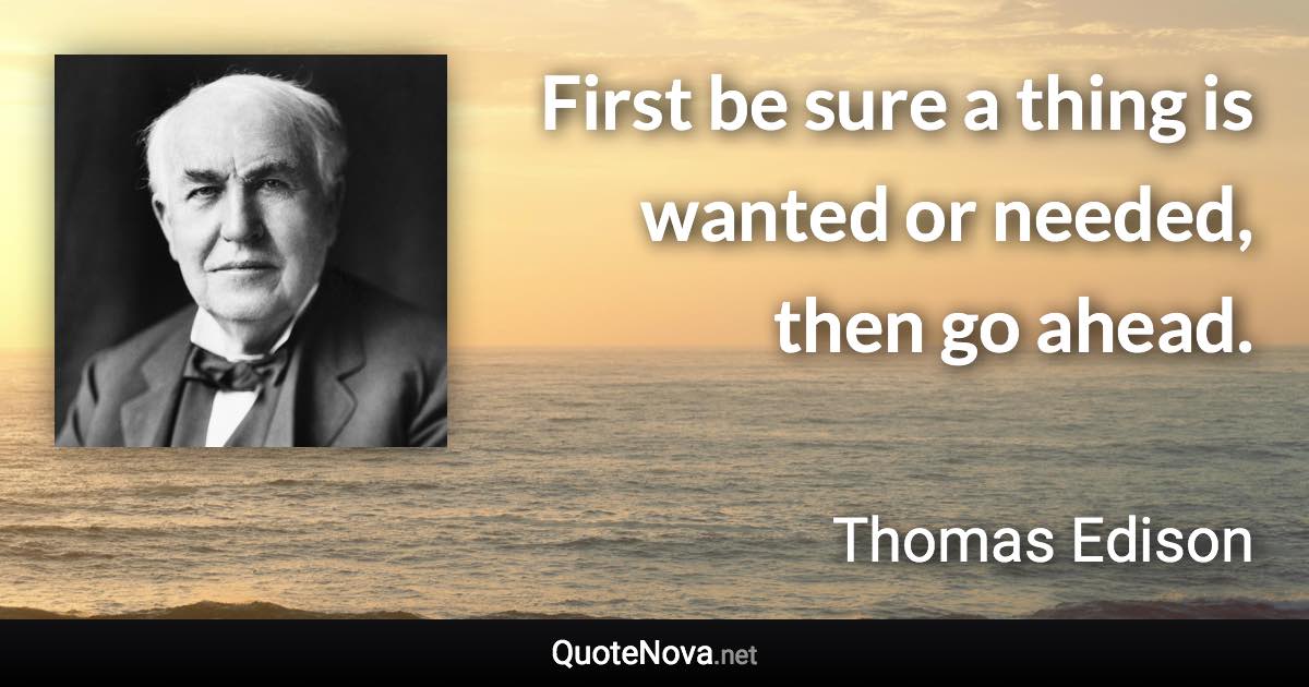First be sure a thing is wanted or needed, then go ahead. - Thomas Edison quote
