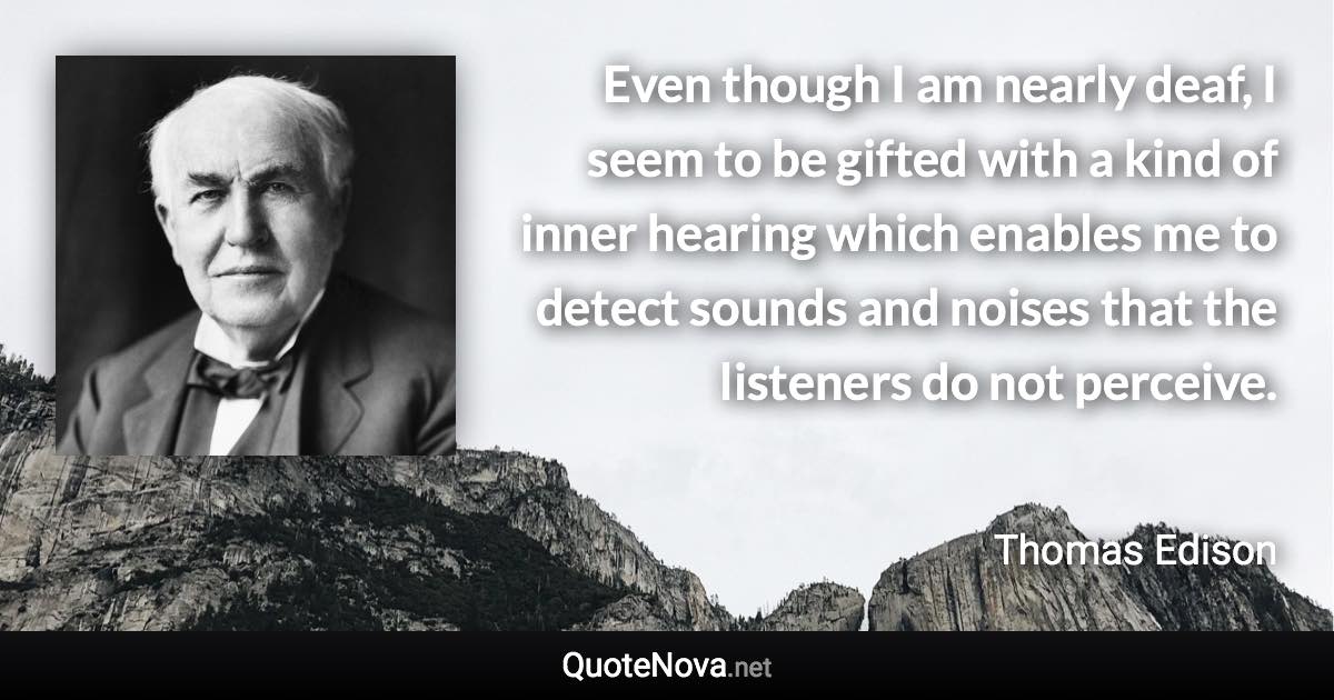 Even though I am nearly deaf, I seem to be gifted with a kind of inner hearing which enables me to detect sounds and noises that the listeners do not perceive. - Thomas Edison quote