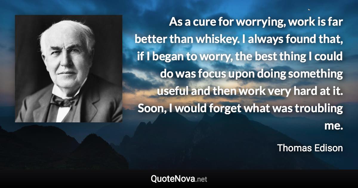 As a cure for worrying, work is far better than whiskey. I always found that, if I began to worry, the best thing I could do was focus upon doing something useful and then work very hard at it. Soon, I would forget what was troubling me. - Thomas Edison quote