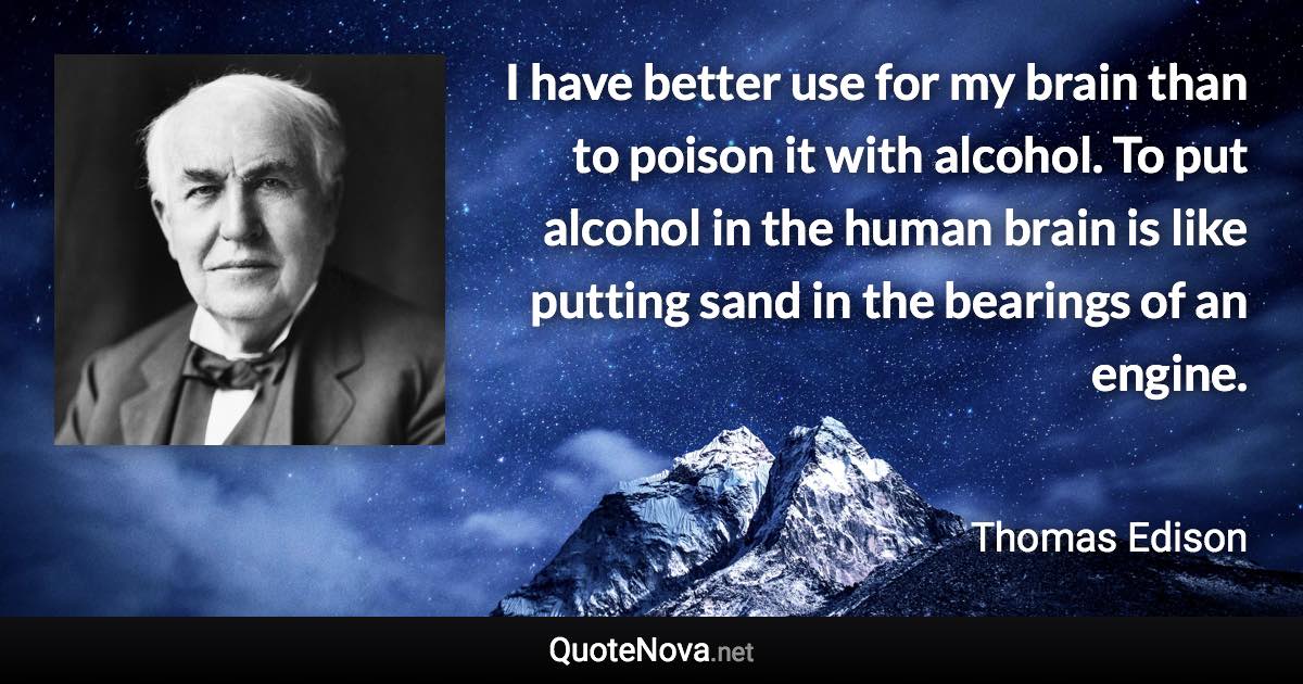 I have better use for my brain than to poison it with alcohol. To put alcohol in the human brain is like putting sand in the bearings of an engine. - Thomas Edison quote