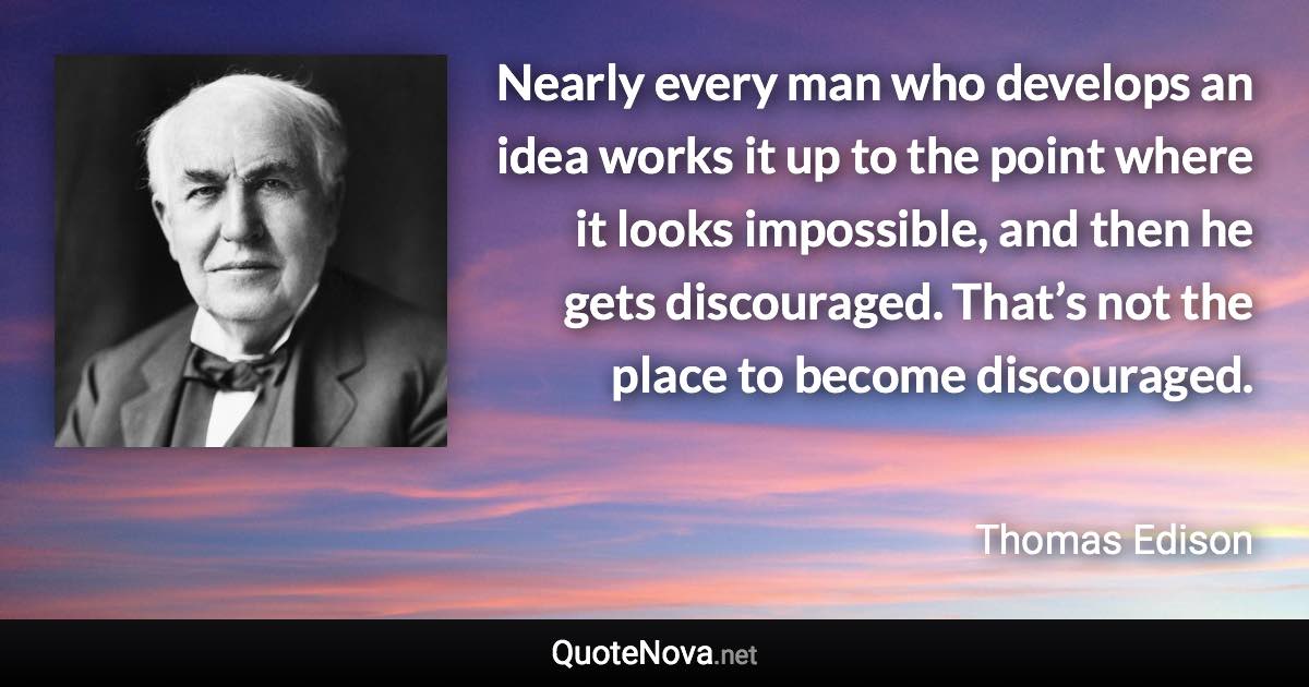 Nearly every man who develops an idea works it up to the point where it looks impossible, and then he gets discouraged. That’s not the place to become discouraged. - Thomas Edison quote
