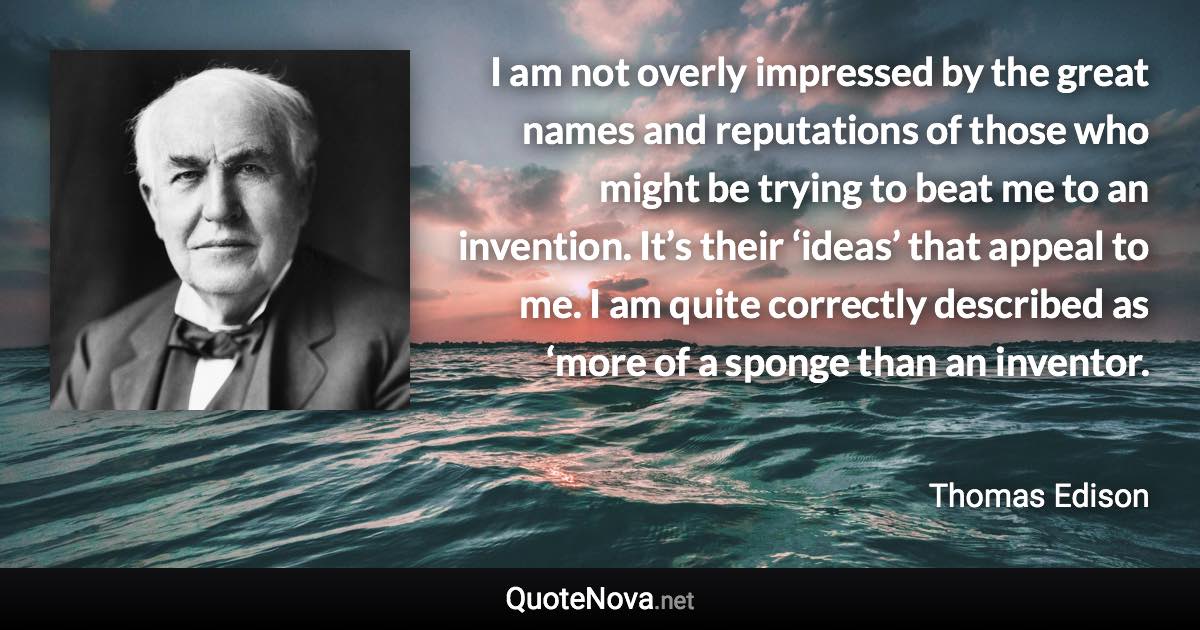 I am not overly impressed by the great names and reputations of those who might be trying to beat me to an invention. It’s their ‘ideas’ that appeal to me. I am quite correctly described as ‘more of a sponge than an inventor. - Thomas Edison quote