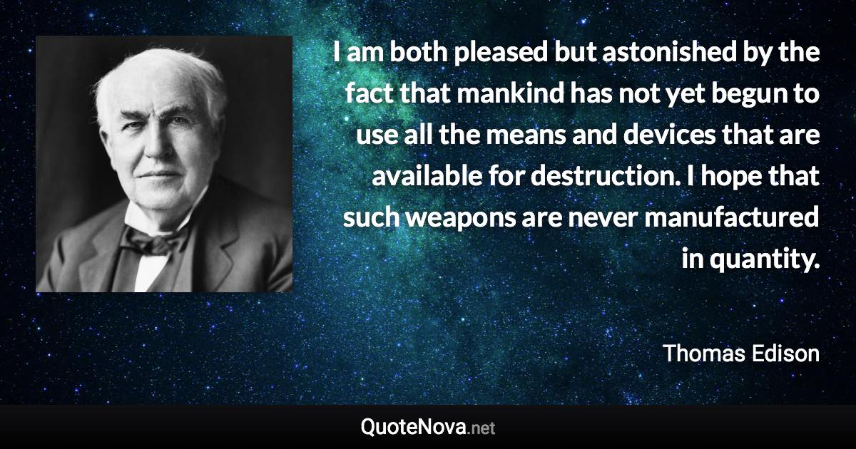 I am both pleased but astonished by the fact that mankind has not yet begun to use all the means and devices that are available for destruction. I hope that such weapons are never manufactured in quantity. - Thomas Edison quote