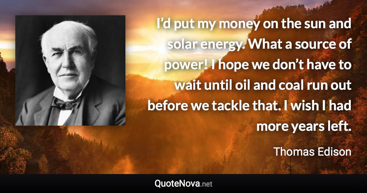 I’d put my money on the sun and solar energy. What a source of power! I hope we don’t have to wait until oil and coal run out before we tackle that. I wish I had more years left. - Thomas Edison quote
