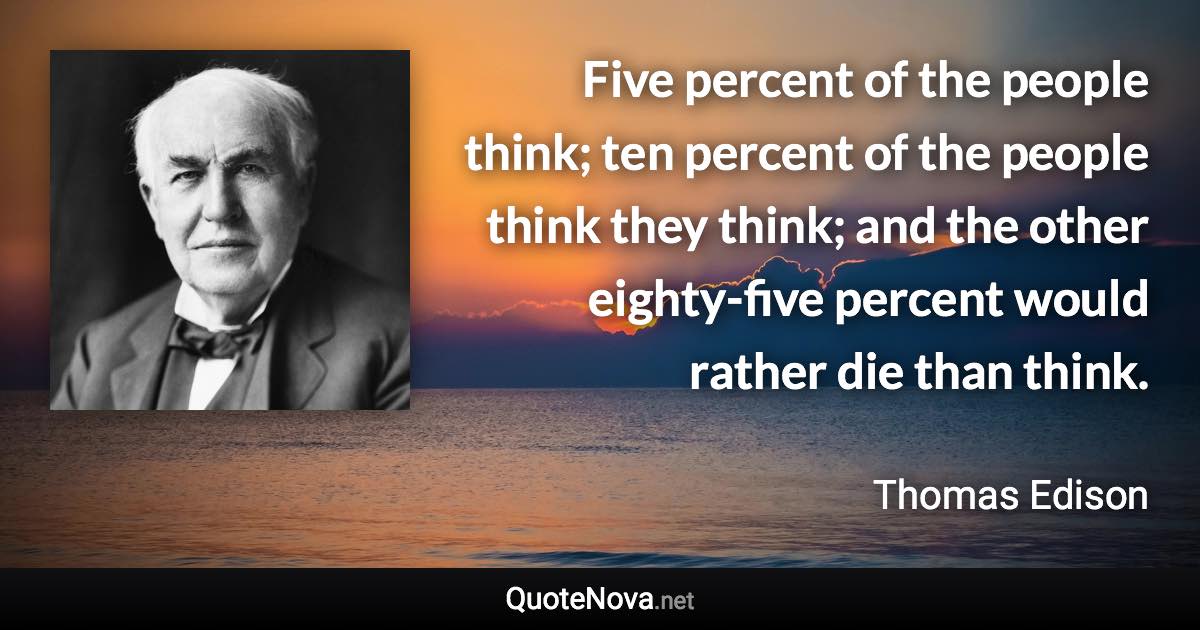 Five percent of the people think; ten percent of the people think they think; and the other eighty-five percent would rather die than think. - Thomas Edison quote