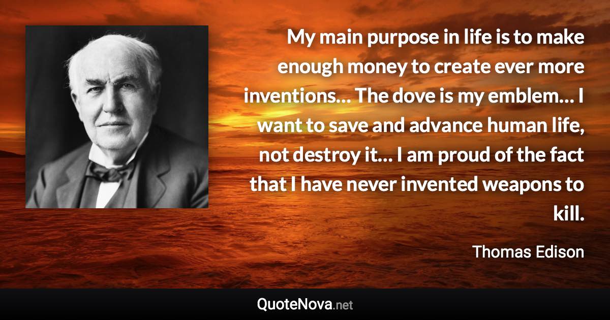 My main purpose in life is to make enough money to create ever more inventions… The dove is my emblem… I want to save and advance human life, not destroy it… I am proud of the fact that I have never invented weapons to kill. - Thomas Edison quote