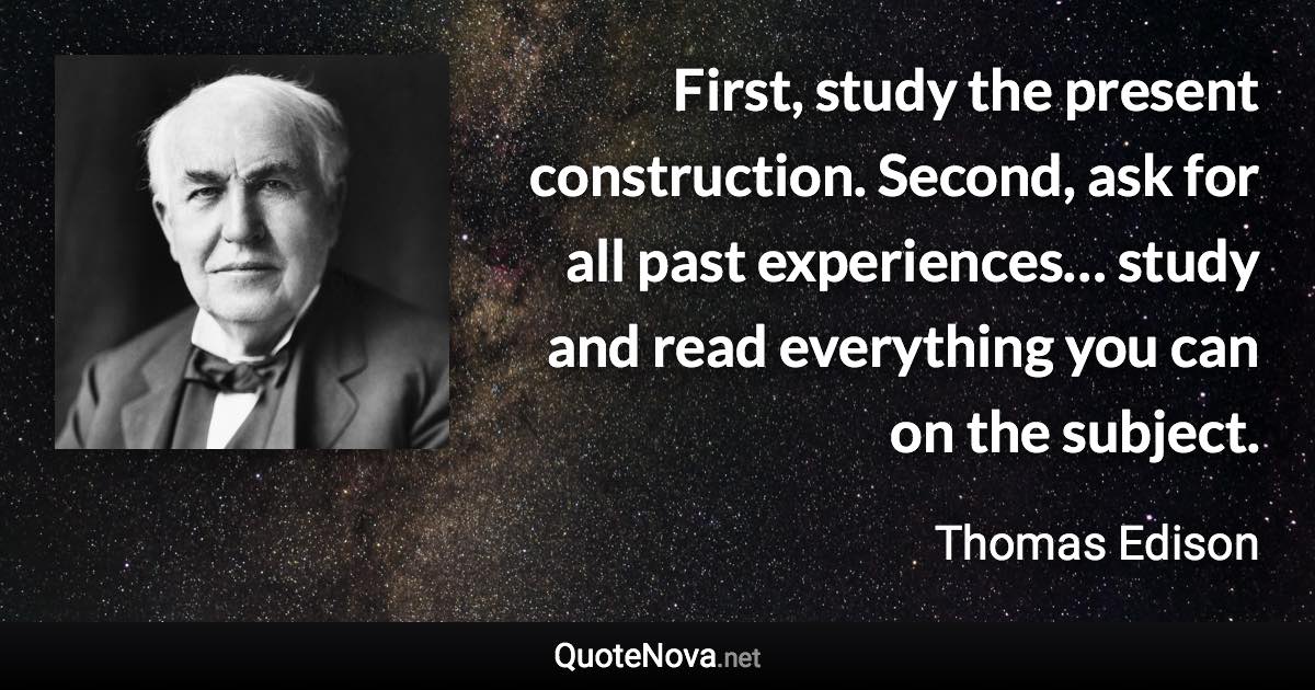 First, study the present construction. Second, ask for all past experiences… study and read everything you can on the subject. - Thomas Edison quote