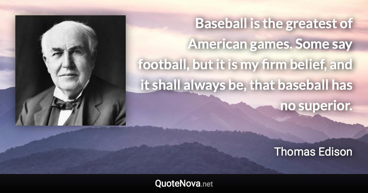 Baseball is the greatest of American games. Some say football, but it is my firm belief, and it shall always be, that baseball has no superior. - Thomas Edison quote